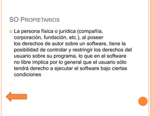 SO PROPIETARIOS
 La persona física o jurídica (compañía,
corporación, fundación, etc.), al poseer
los derechos de autor sobre un software, tiene la
posibilidad de controlar y restringir los derechos del
usuario sobre su programa, lo que en el software
no libre implica por lo general que el usuario sólo
tendrá derecho a ejecutar el software bajo ciertas
condiciones
 