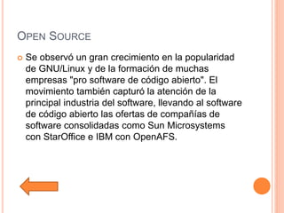 OPEN SOURCE
 Se observó un gran crecimiento en la popularidad
de GNU/Linux y de la formación de muchas
empresas "pro software de código abierto". El
movimiento también capturó la atención de la
principal industria del software, llevando al software
de código abierto las ofertas de compañías de
software consolidadas como Sun Microsystems
con StarOffice e IBM con OpenAFS.
 