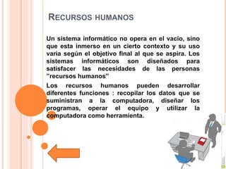 RECURSOS HUMANOS
Un sistema informático no opera en el vacio, sino
que esta inmerso en un cierto contexto y su uso
varia según el objetivo final al que se aspira. Los
sistemas informáticos son diseñados para
satisfacer las necesidades de las personas
”recursos humanos”
Los recursos humanos pueden desarrollar
diferentes funciones : recopilar los datos que se
suministran a la computadora, diseñar los
programas, operar el equipo y utilizar la
computadora como herramienta.
 