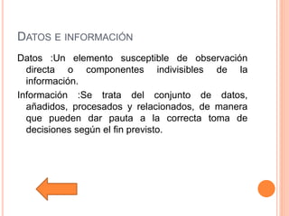 DATOS E INFORMACIÓN
Datos :Un elemento susceptible de observación
directa o componentes indivisibles de la
información.
Información :Se trata del conjunto de datos,
añadidos, procesados y relacionados, de manera
que pueden dar pauta a la correcta toma de
decisiones según el fin previsto.
 