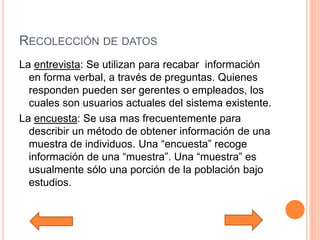 RECOLECCIÓN DE DATOS
La entrevista: Se utilizan para recabar información
en forma verbal, a través de preguntas. Quienes
responden pueden ser gerentes o empleados, los
cuales son usuarios actuales del sistema existente.
La encuesta: Se usa mas frecuentemente para
describir un método de obtener información de una
muestra de individuos. Una “encuesta” recoge
información de una “muestra”. Una “muestra” es
usualmente sólo una porción de la población bajo
estudios.
 