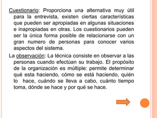 Cuestionario: Proporciona una alternativa muy útil
para la entrevista, existen ciertas características
que pueden ser apropiadas en algunas situaciones
e inapropiadas en otras. Los cuestionarios pueden
ser la única forma posible de relacionarse con un
gran numero de personas para conocer varios
aspectos del sistema.
La observación: La técnica consiste en observar a las
personas cuando efectúan su trabajo. El propósito
de la organización es múltiple: permite determinar
qué esta haciendo, cómo se está haciendo, quién
lo hace, cuándo se lleva a cabo, cuánto tiempo
toma, dónde se hace y por qué se hace.
 
