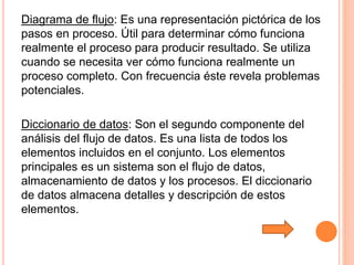 Diagrama de flujo: Es una representación pictórica de los
pasos en proceso. Útil para determinar cómo funciona
realmente el proceso para producir resultado. Se utiliza
cuando se necesita ver cómo funciona realmente un
proceso completo. Con frecuencia éste revela problemas
potenciales.
Diccionario de datos: Son el segundo componente del
análisis del flujo de datos. Es una lista de todos los
elementos incluidos en el conjunto. Los elementos
principales es un sistema son el flujo de datos,
almacenamiento de datos y los procesos. El diccionario
de datos almacena detalles y descripción de estos
elementos.
 
