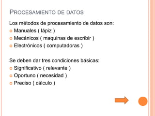 PROCESAMIENTO DE DATOS
Los métodos de procesamiento de datos son:
 Manuales ( lápiz )
 Mecánicos ( maquinas de escribir )
 Electrónicos ( computadoras )
Se deben dar tres condiciones básicas:
 Significativo ( relevante )
 Oportuno ( necesidad )
 Preciso ( cálculo )
 