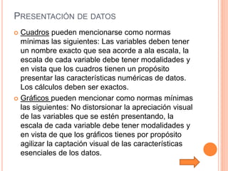 PRESENTACIÓN DE DATOS
 Cuadros pueden mencionarse como normas
mínimas las siguientes: Las variables deben tener
un nombre exacto que sea acorde a ala escala, la
escala de cada variable debe tener modalidades y
en vista que los cuadros tienen un propósito
presentar las características numéricas de datos.
Los cálculos deben ser exactos.
 Gráficos pueden mencionar como normas mínimas
las siguientes: No distorsionar la apreciación visual
de las variables que se estén presentando, la
escala de cada variable debe tener modalidades y
en vista de que los gráficos tienes por propósito
agilizar la captación visual de las características
esenciales de los datos.
 