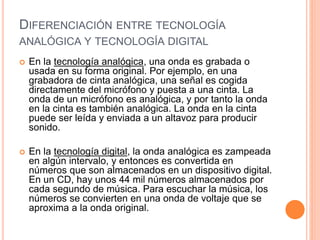 DIFERENCIACIÓN ENTRE TECNOLOGÍA
ANALÓGICA Y TECNOLOGÍA DIGITAL
 En la tecnología analógica, una onda es grabada o
usada en su forma original. Por ejemplo, en una
grabadora de cinta analógica, una señal es cogida
directamente del micrófono y puesta a una cinta. La
onda de un micrófono es analógica, y por tanto la onda
en la cinta es también analógica. La onda en la cinta
puede ser leída y enviada a un altavoz para producir
sonido.
 En la tecnología digital, la onda analógica es zampeada
en algún intervalo, y entonces es convertida en
números que son almacenados en un dispositivo digital.
En un CD, hay unos 44 mil números almacenados por
cada segundo de música. Para escuchar la música, los
números se convierten en una onda de voltaje que se
aproxima a la onda original.
 
