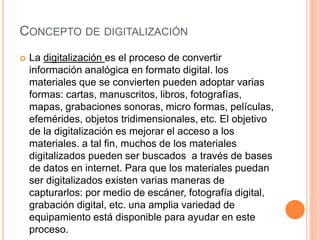 CONCEPTO DE DIGITALIZACIÓN
 La digitalización es el proceso de convertir
información analógica en formato digital. los
materiales que se convierten pueden adoptar varias
formas: cartas, manuscritos, libros, fotografías,
mapas, grabaciones sonoras, micro formas, películas,
efemérides, objetos tridimensionales, etc. El objetivo
de la digitalización es mejorar el acceso a los
materiales. a tal fin, muchos de los materiales
digitalizados pueden ser buscados a través de bases
de datos en internet. Para que los materiales puedan
ser digitalizados existen varias maneras de
capturarlos: por medio de escáner, fotografía digital,
grabación digital, etc. una amplia variedad de
equipamiento está disponible para ayudar en este
proceso.
 
