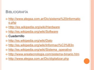 BIBLIOGRAFÍA
 http://www.alegsa.com.ar/Dic/sistema%20informatic
o.php
 Http://es.wikipedia.org/wiki/Hardware
 http://es.wikipedia.org/wiki/Software
 Cuadernillo
 http://es.wikipedia.org/wiki/Dato
 http://es.wikipedia.org/wiki/Informaci%C3%B3n
 http://es.wikipedia.org/wiki/Sistema_operativo
 http://www.areatecnologia.com/sistema-binario.htm
 http://www.alegsa.com.ar/Dic/digitalizar.php
 
