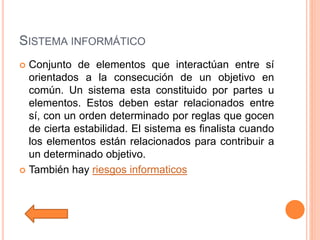 SISTEMA INFORMÁTICO
 Conjunto de elementos que interactúan entre sí
orientados a la consecución de un objetivo en
común. Un sistema esta constituido por partes u
elementos. Estos deben estar relacionados entre
sí, con un orden determinado por reglas que gocen
de cierta estabilidad. El sistema es finalista cuando
los elementos están relacionados para contribuir a
un determinado objetivo.
 También hay riesgos informaticos
 