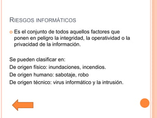 RIESGOS INFORMÁTICOS
 Es el conjunto de todos aquellos factores que
ponen en peligro la integridad, la operatividad o la
privacidad de la información.
Se pueden clasificar en:
De origen físico: inundaciones, incendios.
De origen humano: sabotaje, robo
De origen técnico: virus informático y la intrusión.
 