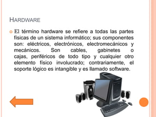 HARDWARE
 El término hardware se refiere a todas las partes
físicas de un sistema informático; sus componentes
son: eléctricos, electrónicos, electromecánicos y
mecánicos. Son cables, gabinetes o
cajas, periféricos de todo tipo y cualquier otro
elemento físico involucrado; contrariamente, el
soporte lógico es intangible y es llamado software.
 