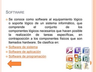SOFTWARE
 Se conoce como software al equipamiento lógico
o soporte lógico de un sistema informático, que
comprende el conjunto de los
componentes lógicos necesarios que hacen posible
la realización de tareas específicas, en
contraposición a los componentes físicos que son
llamados hardware. Se clasifica en:
 Software de sistema
 Software de aplicación
 Software de programación
 