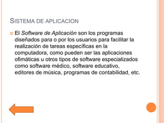 SISTEMA DE APLICACION
 El Software de Aplicación son los programas
diseñados para o por los usuarios para facilitar la
realización de tareas específicas en la
computadora, como pueden ser las aplicaciones
ofimáticas u otros tipos de software especializados
como software médico, software educativo,
editores de música, programas de contabilidad, etc.
 