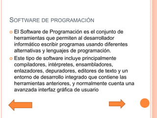 SOFTWARE DE PROGRAMACIÓN
 El Software de Programación es el conjunto de
herramientas que permiten al desarrollador
informático escribir programas usando diferentes
alternativas y lenguajes de programación.
 Este tipo de software incluye principalmente
compiladores, intérpretes, ensambladores,
enlazadores, depuradores, editores de texto y un
entorno de desarrollo integrado que contiene las
herramientas anteriores, y normalmente cuenta una
avanzada interfaz gráfica de usuario
 