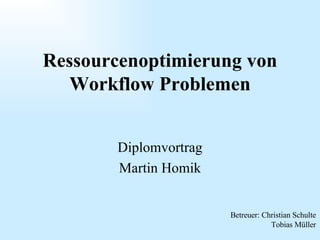 Diplomvortrag Martin Homik Ressourcenoptimierung von Workflow Problemen Betreuer: Christian Schulte Tobias Müller 