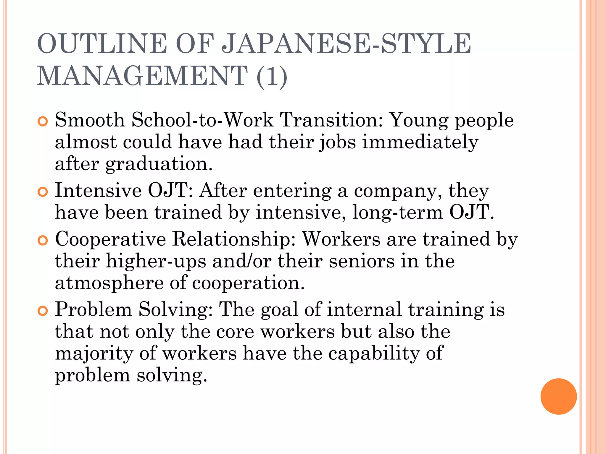 OUTLINE OF JAPANESE-STYLE
MANAGEMENT (1)
 Smooth School-to-Work Transition: Young people
almost could have had their jobs immediately
after graduation.
 Intensive OJT: After entering a company, they
have been trained by intensive, long-term OJT.
 Cooperative Relationship: Workers are trained by
their higher-ups and/or their seniors in the
atmosphere of cooperation.
 Problem Solving: The goal of internal training is
that not only the core workers but also the
majority of workers have the capability of
problem solving.
 