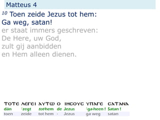 Matteus 4
10 Toen zeide Jezus tot hem:
Ga weg, satan!
er staat immers geschreven:
De Here, uw God,
zult gij aanbidden
en Hem alleen dienen.
 
