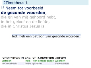 2Timotheus 1
13 Neem tot voorbeeld
de gezonde woorden,
die gij van mij gehoord hebt,
in het geloof en de liefde,
die in Christus Jezus is.
lett. heb een patroon van gezonde woorden
 