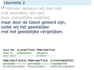 1Korinthe 2
13 Hiervan spreken wij dan ook
met woorden, die niet
door menselijke wijsheid,
maar door de Geest geleerd zijn,
zodat wij het geestelijke
met het geestelijke vergelijken.
 