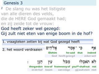 1. vraagteken zetten bij wat God gezegd heeft
2. het woord verdraaien
Genesis 3
1 De slang nu was het listigste
van alle dieren des velds,
die de HERE God gemaakt had;
en zij zeide tot de vrouw:
God heeft zeker wel gezegd:
Gij zult niet eten van enige boom in de hof?
 