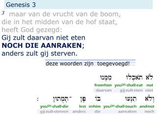 Genesis 3
3 maar van de vrucht van de boom,
die in het midden van de hof staat,
heeft God gezegd:
Gij zult daarvan niet eten
NOCH DIE AANRAKEN;
anders zult gij sterven.
deze woorden zijn toegevoegd!
 