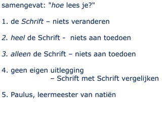 samengevat: "hoe lees je?"
1. de Schrift – niets veranderen
2. heel de Schrift - niets aan toedoen
3. alleen de Schrift – niets aan toedoen
4. geen eigen uitlegging
– Schrift met Schrift vergelijken
5. Paulus, leermeester van natiën
 