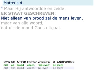Matteus 4
4 Maar Hij antwoordde en zeide:
ER STAAT GESCHREVEN:
Niet alleen van brood zal de mens leven,
maar van alle woord,
dat uit de mond Gods uitgaat.
 