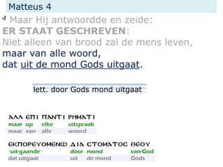 Matteus 4
4 Maar Hij antwoordde en zeide:
ER STAAT GESCHREVEN:
Niet alleen van brood zal de mens leven,
maar van alle woord,
dat uit de mond Gods uitgaat.
lett. door Gods mond uitgaat
 