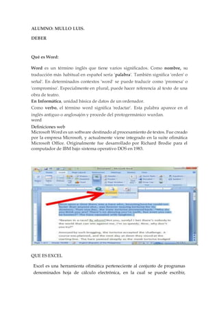 ALUMNO: MULLO LUIS.
DEBER
Qué es Word:
Word es un término inglés que tiene varios significados. Como nombre, su
traducción más habitual en español sería 'palabra'. También significa 'orden' o
señal'. En determinados contextos 'word' se puede traducir como 'promesa' o
'compromiso'. Especialmente en plural, puede hacer referencia al texto de una
obra de teatro.
En Informática, unidad básica de datos de un ordenador.
Como verbo, el término word significa 'redactar'. Esta palabra aparece en el
inglés antiguo o anglosajón y procede del protogermánico wurdan.
word
Definiciones web
Microsoft Word es un software destinado al procesamiento de textos. Fue creado
por la empresa Microsoft, y actualmente viene integrado en la suite ofimática
Microsoft Office. Originalmente fue desarrollado por Richard Brodie para el
computador de IBM bajo sistema operativo DOS en 1983.
QUE ES EXCEL
Excel es una herramienta ofimática perteneciente al conjunto de programas
denominados hoja de cálculo electrónica, en la cual se puede escribir,
 