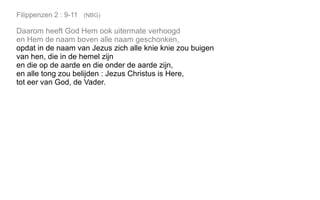 Filippenzen 2 : 9-11 (NBG)
Daarom heeft God Hem ook uitermate verhoogd
en Hem de naam boven alle naam geschonken,
opdat in de naam van Jezus zich alle knie knie zou buigen
van hen, die in de hemel zijn
en die op de aarde en die onder de aarde zijn,
en alle tong zou belijden : Jezus Christus is Here,
tot eer van God, de Vader.
 