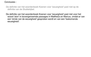 Conclusies :
De definitie van het woordenboek Koenen voor 'eeuwigheid' past niet op de
definitie van de Studiebijbel.
De definitie van het woordenboek Koenen voor 'eeuwigheid' past niet voor het
woord 'aion' in bovengenoemde passages in Mattheüs en Marcus, omdat er van
een 'einde van de eeuwigheid' gesproken wordt en van een 'toekomende
eeuwigheid'.
 