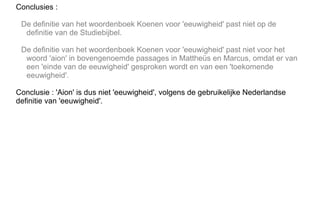 Conclusies :
De definitie van het woordenboek Koenen voor 'eeuwigheid' past niet op de
definitie van de Studiebijbel.
De definitie van het woordenboek Koenen voor 'eeuwigheid' past niet voor het
woord 'aion' in bovengenoemde passages in Mattheüs en Marcus, omdat er van
een 'einde van de eeuwigheid' gesproken wordt en van een 'toekomende
eeuwigheid'.
Conclusie : 'Aion' is dus niet 'eeuwigheid', volgens de gebruikelijke Nederlandse
definitie van 'eeuwigheid'.
 