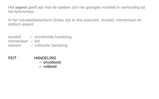 Het aspect geeft aan hoe de spreker zich het gezegde voorstelt in verhouding tot
het tijdsverloop.
In het nieuwtestamentisch Grieks zijn er drie aspecten: duratief, momentaan en
statisch aspect.
duratief – onvoltooide handeling
momentaan – feit
statisch – voltooide handeling
FEIT HANDELING
– onvoltooid
– voltooid
 