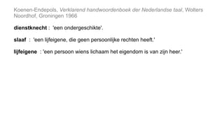 Koenen-Endepols, Verklarend handwoordenboek der Nederlandse taal, Wolters
Noordhof, Groningen 1966
dienstknecht : 'een ondergeschikte'.
slaaf : 'een lijfeigene, die geen persoonlijke rechten heeft.'
lijfeigene : 'een persoon wiens lichaam het eigendom is van zijn heer.'
 