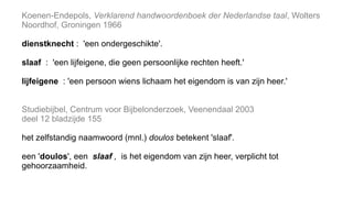 Koenen-Endepols, Verklarend handwoordenboek der Nederlandse taal, Wolters
Noordhof, Groningen 1966
dienstknecht : 'een ondergeschikte'.
slaaf : 'een lijfeigene, die geen persoonlijke rechten heeft.'
lijfeigene : 'een persoon wiens lichaam het eigendom is van zijn heer.'
Studiebijbel, Centrum voor Bijbelonderzoek, Veenendaal 2003
deel 12 bladzijde 155
het zelfstandig naamwoord (mnl.) doulos betekent 'slaaf'.
een 'doulos', een slaaf , is het eigendom van zijn heer, verplicht tot
gehoorzaamheid.
 