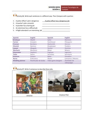 [WOORK BOOK 
SESIÓN 6] 
Instituto Tecnológico de 
Tuxtepec 
Activity #6: Write each sentences in a different way. Then Compare with a partner. 
1. A police officer’s job is dangerous A police officer has a dangerous job 
2. A teacher’s job is stressful ________________________________ 
3. A plumber has a boring job _________________________________ 
4. An electrician has a difficult job _________________________________ 
5. A flight attendant’s an interesting job _________________________________ 
Spanish 
English 
Spanish 
English Bricklayer Albañil Sailor Marinero 
Farmer 
Granjero 
Hairdresser 
Peluquero Fireman Bombero Blacksmith Herrero 
Chemist 
Químico 
Shopkeeper 
Tendero Lawyer Abogado Dentist Dentista 
Mechanic 
Mecánico 
Miner 
Minero Shoemaker Zapatero Engineer Ingeniero 
Tailor 
Sastre 
Secretary 
Secretaria Postman Cartero Baker Panadero 
Nurse 
Enfermera 
Waiter 
Camarero / Mesero Wedding planner Planificador de bodas Video game designer Diseñador de videojuegos 
Activity #7: Write 3 sentences to describe these jobs. 
Librarian 
Airplane Pilot 
 