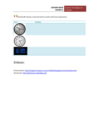 [WOORK BOOK 
SESIÓN 6] 
Instituto Tecnológico de 
Tuxtepec 
Activity #8: Choose a card and write a routine with time expressions. 
Time 
Routine 
Enlaces: 
Pronunciación: http://chagall-col.spip.ac-rouen.fr/IMG/didapages/routine2/index.html 
Diccionario: http://dictionary.cambridge.org/ 
