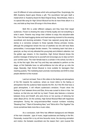 over 25 different of voice actresses which who portrayed Elsa. Surprisingly, the 
86th Academy Award gave Disney a gift, The soundtrack had gain itself a 
medal which is ‘Academy Award for Best Original Song’. Nevertheless, there is 
no special title song for High School Musical but the do have three album in a 
row, and total up they have 28 songs in this three album. 
! 
Both film is under different category and they have their target 
audiences. Frozen is showing the value of family loyalty and not everything is 
what it seem. Parents may brings their children to enjoy this education-able 
film. From the heart-tugging stories and heart-warming moment to the amazing 
soundtrack and stunning animation. Frozen has captured young lady as the 
stories is a converse compare to those typically Disney princess movies, 
although the protagonist remain the true of aesthetic but she still have flaws 
personalities, it encourages female viewers. The marketing team had done a 
great job, as they not only attracted the young lady and children’s attention, but 
the golden age viewers. In the meantime, High School Musical shows the 
positive message of being true to yourself and encourage you to step out form 
your comfort zone. The main female lead is a scholar in the school, but she is 
shy. At the first night, She met Troy and they was selected to perform on the 
stage, at first Gabriella have no self-confidence but she still go up onto the 
stage. Basically, High School Musical is more suitable for teenagers than 
reaching puberty. The marketing team promote merchandise and DVD to draw 
people attention to this musical. 
! 
Last but not least, Tone in film refers to the feeling and atmosphere 
of the film towards the audience. where as mood refers to the feeling or 
atmosphere that the audience feels towards the film. As if the film that have a 
good atmosphere, it will influent audiences’s emotions. Frozen show the 
feeling of ‘love’ between Anna and Elsa, Anna was cursed to show or kiss her 
truelove, so that she can melt her icy heart. Frozen also features a romance 
between Anna and Kristoff, who joins Anna on her journey of retrieving her 
sister (Bean,2013). On the contrary, High School Musical filled with happiness 
atmosphere. During the song-and-dance-filled musical numbers including 
"Breaking Free," "Start of Something New," and "We're All in This Together" the 
movie sometimes feels more like a music video. 
! 
As a conclusion, both films has different background and lifestyle 
of the main character , type of music, target audiences and feeling in the film. 
Personally, musical film is my all time favourite movie, the stunning animation 
and motion, the fantastic soundtrack are the reason that i pick musical film 
 