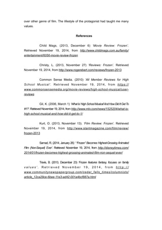 over other genre of film. The lifestyle of the protagonist had taught me many 
values. 
! 
References 
! 
Child Mags. (2013, December 6) ‘Movie Review: Frozen’. 
Retrieved November 19, 2014, from http://www.childmags.com.au/family/ 
entertainment/6056-movie-review-frozen 
! 
Christy, L. (2013, November 27) ‘Reviews: Frozen’. Retrieved 
November 19, 2014, from http://www.rogerebert.com/reviews/frozen-2013 
! 
Common Sense Media. (2010) ‘All Member Reviews for High 
School Musical’. Retrieved November 19, 2014, from https:// 
www.commonsensemedia.org/movie-reviews/high-school-musical/user-reviews 
! 
Gil, K. (2006, March 1) ‘What Is ‘High School Musical’ And How Did It Get To 
#1?’. Retrieved November 19, 2014, from http://www.mtv.com/news/1525204/what-is-high- 
school-musical-and-how-did-it-get-to-1/ 
! 
Kurt, O. (2013, November 13). ‘Film Review: Frozen’. Retrieved 
November 19, 2014, from http://www.slantmagazine.com/film/review/ 
frozen-2013 
! 
Samad, R. (2014, January 26) ‘ “Frozen” Becomes Highest-Grossing Animated 
Film (Non-Sequel) Ever’. Retrieved November 19, 2014, from http://disneytimes.com/ 
2014/01/frozen-becomes-highest-grossing-animated-film-non-sequel-ever/ 
! 
Travis, B. (2013, December 23) ‘Frozen features fantasy, focuses on family 
v a l u e s ’ . R e t r i e v e d N o v e m b e r 1 9 , 2 0 1 4 , f r o m h t t p : / / 
www.communitynewspapergroup.com/cedar_falls_times/columnists/ 
article_12ca29ce-6bee-11e3-ad42-001a4bcf887a.html 
! 
