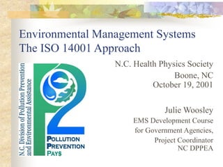 Environmental Management Systems
The ISO 14001 Approach
N.C. Health Physics Society
Boone, NC
October 19, 2001
Julie Woosley
EMS Development Course
for Government Agencies,
Project Coordinator
NC DPPEA
 