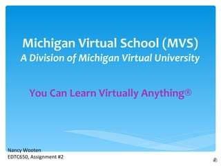 Michigan Virtual School (MVS) A Division of Michigan Virtual University You Can Learn Virtually Anything® Nancy Wooten EDTC650, Assignment #2 