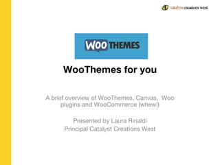 WooThemes for you
A brief overview of WooThemes, Canvas, Woo
plugins and WooCommerce (whew!)
Presented by Laura Rinaldi
Principal Catalyst Creations West
 