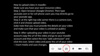 How to upload video in moodle:
Make sure you have your own resources video.
Step 1: Open browser (Google Chrome). Then type
youtube.com or for cell phone users you may directly go to
your youtube app.
Step 2: at the right top side corner there is a camera icon,
click it and choose upload video.
(take note that you must provide the details on your video
and make sure that your video is unlisted or public)
Step 3: After uploading your video in your youtube
account copy the url of the video and go to your moodle
account and then select the icon “add submission” and
click this icon. Select video and paste the url of your video
– insert media and save changes.
 