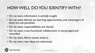 101
www.devopsguys.com
Phone: 0800 368 7378 | e-mail: team@devopsguys.com
@TheDevMgr
HOW WELL DOYOU IDENTIFYWITH?
• On my team, information is actively sought.
• On my team, failures are learning opportunities, and messengers of
them are not punished.
• On my team, responsibilities are shared.
• On my team, cross-functional collaboration is encouraged and
rewarded.
• On my team, failure causes enquiry.
• On my team, new ideas are welcomed.
 