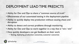 108
www.devopsguys.com
Phone: 0800 368 7378 | e-mail: team@devopsguys.com
@TheDevMgr
DEPLOYMENT LEADTIME PREDICTS
• Ability for Dev and Ops to share a “common source of truth”
• Effectiveness of our automated testing in the deployment pipeline
• Ability to quickly deploy into production without causing chaos and
disruption
• Ability to detect and correct problems through monitoring
• Ability for Dev and Ops to work together in a way that is “win / win”
• How quickly developers can get feedback on their work
• Testing, deploying, production outcomes, customer outcomes
 