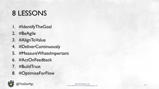 113
www.devopsguys.com
Phone: 0800 368 7378 | e-mail: team@devopsguys.com
@TheDevMgr
8 LESSONS
1. #IdentifyTheGoal
2. #BeAgile
3. #AlignToValue
4. #DeliverContinuously
5. #MeasureWhatsImportant
6. #ActOnFeedback
7. #BuildTrust
8. #OptimiseForFlow
 