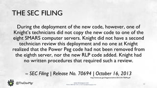 18
www.devopsguys.com
Phone: 0800 368 7378 | e-mail: team@devopsguys.com
@TheDevMgr
THE SEC FILING
During the deployment of the new code, however, one of
Knight’s technicians did not copy the new code to one of the
eight SMARS computer servers. Knight did not have a second
technician review this deployment and no one at Knight
realized that the Power Peg code had not been removed from
the eighth server, nor the new RLP code added. Knight had
no written procedures that required such a review.
-- SEC Filing | Release No. 70694 | October 16, 2013
http://www.sec.gov/litigation/admin/2013/34-70694.pdf
 
