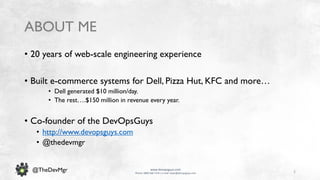 2
www.devopsguys.com
Phone: 0800 368 7378 | e-mail: team@devopsguys.com
@TheDevMgr
ABOUT ME
• 20 years of web-scale engineering experience
• Built e-commerce systems for Dell, Pizza Hut, KFC and more…
• Dell generated $10 million/day.
• The rest….$150 million in revenue every year.
• Co-founder of the DevOpsGuys
• http://www.devopsguys.com
• @thedevmgr
 