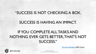 www.devopsguys.com
Phone: 0800 368 7378 | e-mail: team@devopsguys.com
@TheDevMgr
“SUCCESS IS NOT CHECKING A BOX.
SUCCESS IS HAVING AN IMPACT.
IFYOU COMPLETE ALL TASKS AND
NOTHING EVER GETS BETTER,THAT'S NOT
SUCCESS.”
Christina Wodtke, OKR Coach
 