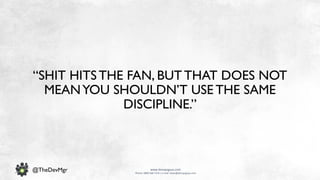 www.devopsguys.com
Phone: 0800 368 7378 | e-mail: team@devopsguys.com
@TheDevMgr
“SHIT HITS THE FAN, BUT THAT DOES NOT
MEANYOU SHOULDN’T USE THE SAME
DISCIPLINE.”
 